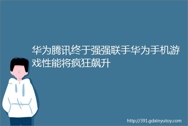 华为腾讯终于强强联手华为手机游戏性能将疯狂飙升